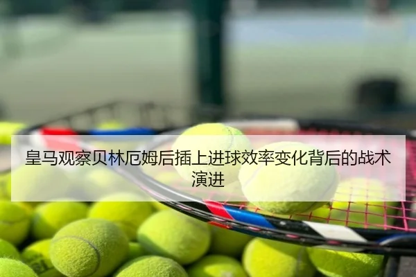 皇马观察贝林厄姆后插上进球效率变化背后的战术演进