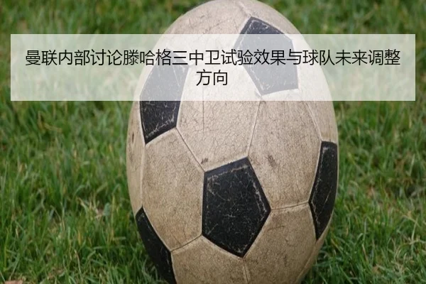 曼联内部讨论滕哈格三中卫试验效果与球队未来调整方向