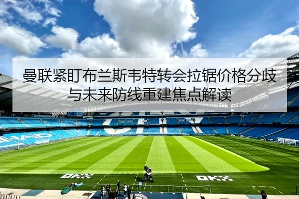 曼联紧盯布兰斯韦特转会拉锯价格分歧与未来防线重建焦点解读