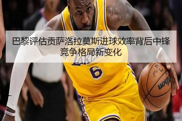 巴黎评估贡萨洛拉莫斯进球效率背后中锋竞争格局新变化