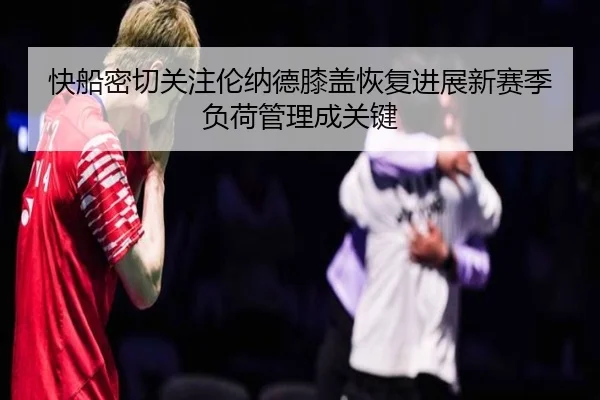 快船密切关注伦纳德膝盖恢复进展新赛季负荷管理成关键