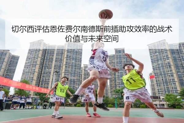 切尔西评估恩佐费尔南德斯前插助攻效率的战术价值与未来空间