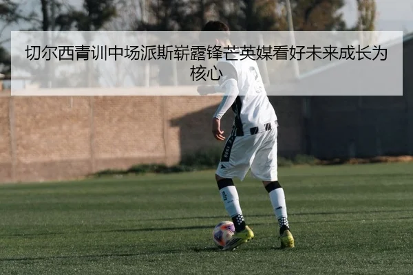 切尔西青训中场派斯崭露锋芒英媒看好未来成长为核心
